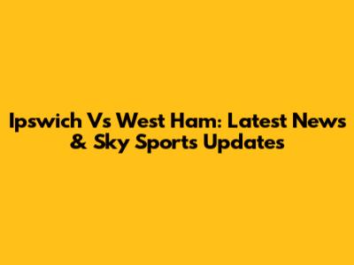 Ipswich Vs West Ham: Latest News & Sky Sports Updates