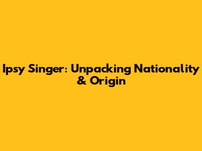 Ipsy Singer: Unpacking Nationality & Origin