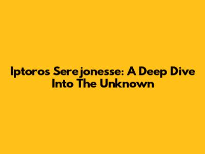 Iptoros Serejonesse: A Deep Dive Into The Unknown