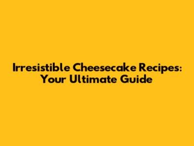 Irresistible Cheesecake Recipes: Your Ultimate Guide