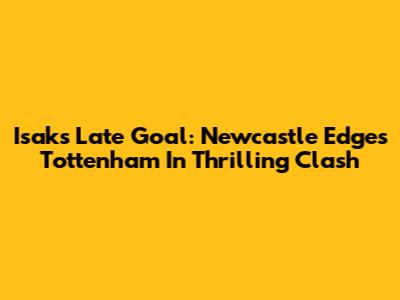Isak's Late Goal: Newcastle Edges Tottenham In Thrilling Clash