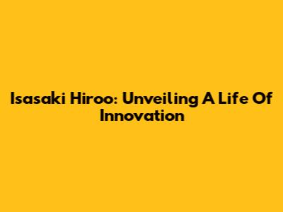 Isasaki Hiroo: Unveiling A Life Of Innovation