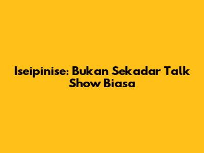 Iseipinise: Bukan Sekadar Talk Show Biasa