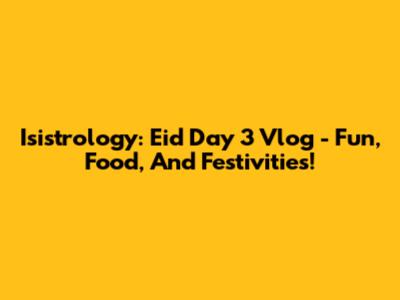 Isistrology: Eid Day 3 Vlog - Fun, Food, And Festivities!