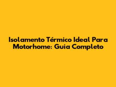 Isolamento Térmico Ideal Para Motorhome: Guia Completo