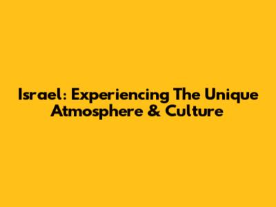 Israel: Experiencing The Unique Atmosphere & Culture