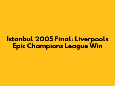 Istanbul 2005 Final: Liverpool's Epic Champions League Win