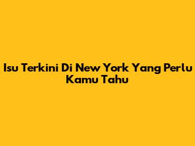 Isu Terkini Di New York Yang Perlu Kamu Tahu