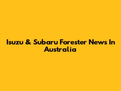 Isuzu & Subaru Forester News In Australia