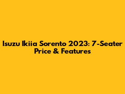 Isuzu Ikiia Sorento 2023: 7-Seater Price & Features