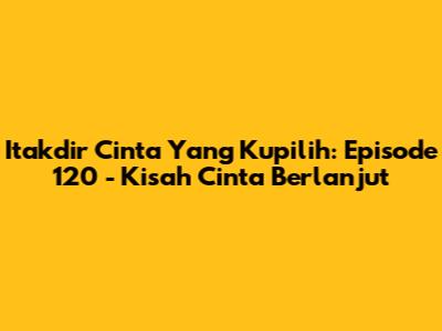 Itakdir Cinta Yang Kupilih: Episode 120 - Kisah Cinta Berlanjut