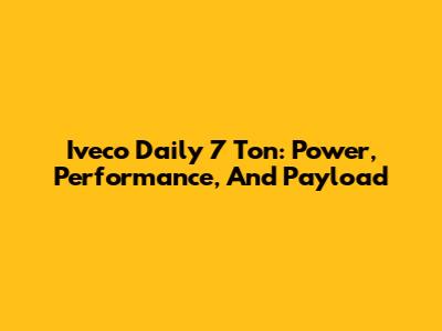 Iveco Daily 7 Ton: Power, Performance, And Payload