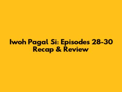 Iwoh Pagal Si: Episodes 28-30 Recap & Review