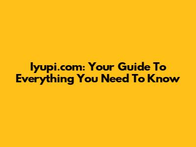 Iyupi.com: Your Guide To Everything You Need To Know