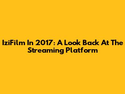 IziFilm In 2017: A Look Back At The Streaming Platform