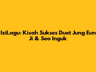 IziLagu: Kisah Sukses Duet Jung Eun Ji & Seo Inguk
