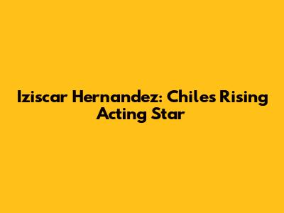 Iziscar Hernandez: Chile's Rising Acting Star