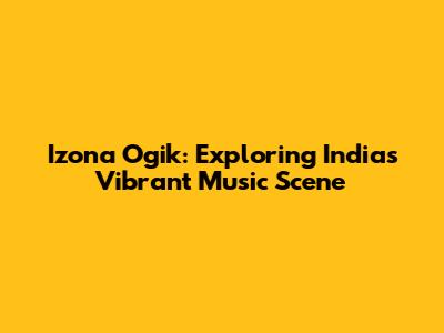 Izona Ogik: Exploring India's Vibrant Music Scene