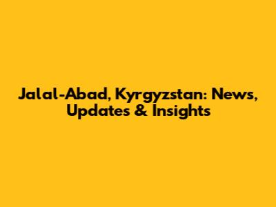 Jalal-Abad, Kyrgyzstan: News, Updates & Insights