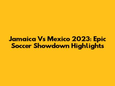 Jamaica Vs Mexico 2023: Epic Soccer Showdown Highlights