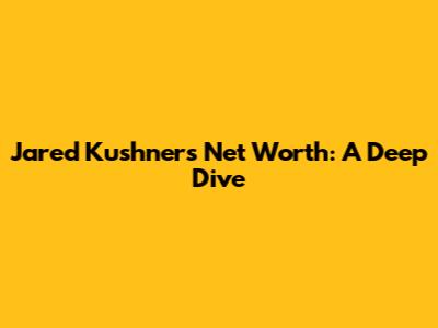 Jared Kushner's Net Worth: A Deep Dive