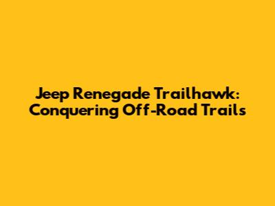 Jeep Renegade Trailhawk: Conquering Off-Road Trails