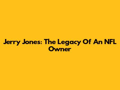 Jerry Jones: The Legacy Of An NFL Owner