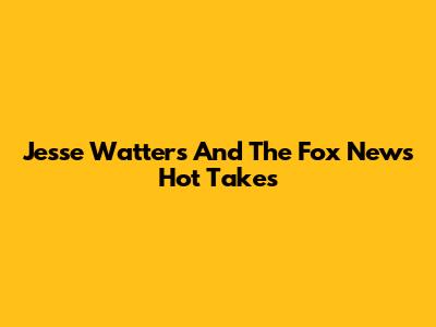 Jesse Watters And The Fox News Hot Takes