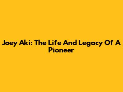 Joey Aki: The Life And Legacy Of A Pioneer