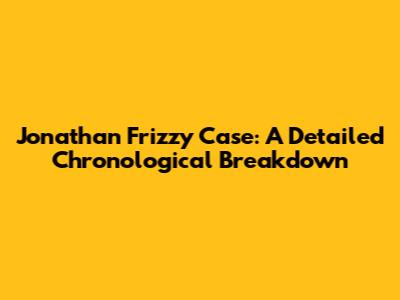 Jonathan Frizzy Case: A Detailed Chronological Breakdown