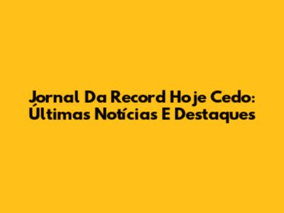 Jornal Da Record Hoje Cedo: Últimas Notícias E Destaques