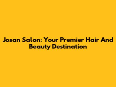 Josan Salon: Your Premier Hair And Beauty Destination