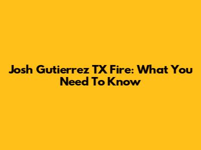 Josh Gutierrez TX Fire: What You Need To Know
