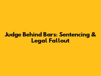 Judge Behind Bars: Sentencing & Legal Fallout