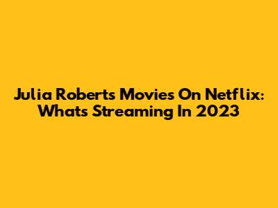 Julia Roberts Movies On Netflix: What's Streaming In 2023