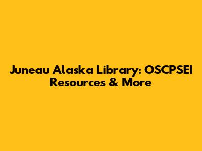 Juneau Alaska Library: OSCPSEI Resources & More