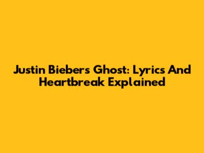 Justin Bieber's 'Ghost': Lyrics And Heartbreak Explained