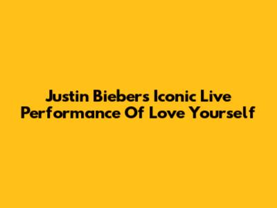 Justin Bieber's Iconic Live Performance Of Love Yourself