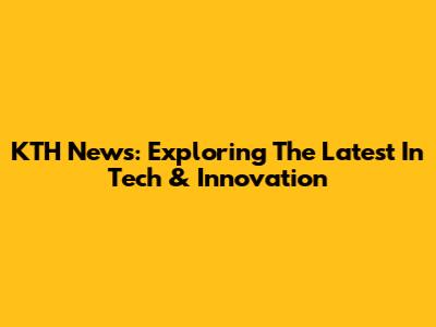 KTH News: Exploring The Latest In Tech & Innovation