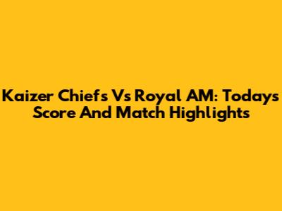 Kaizer Chiefs Vs Royal AM: Today's Score And Match Highlights