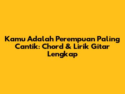 Kamu Adalah Perempuan Paling Cantik: Chord & Lirik Gitar Lengkap