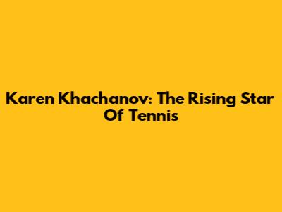 Karen Khachanov: The Rising Star Of Tennis