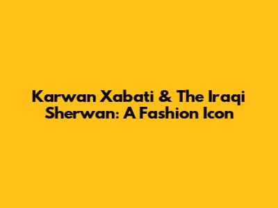 Karwan Xabati & The Iraqi Sherwan: A Fashion Icon