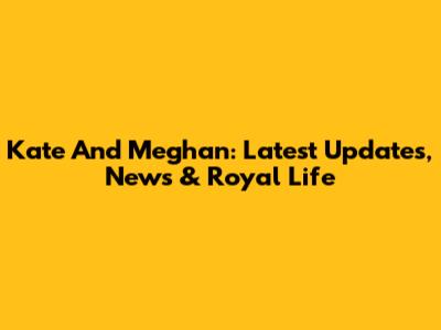 Kate And Meghan: Latest Updates, News & Royal Life