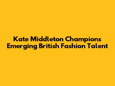Kate Middleton Champions Emerging British Fashion Talent
