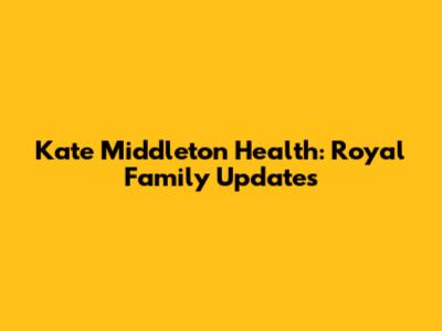 Kate Middleton Health: Royal Family Updates