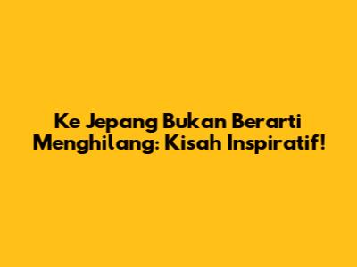 Ke Jepang Bukan Berarti Menghilang: Kisah Inspiratif!