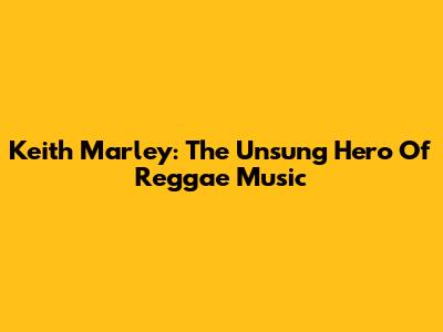Keith Marley: The Unsung Hero Of Reggae Music
