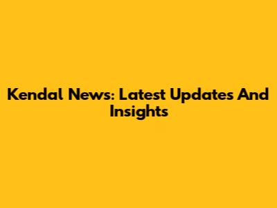 Kendal News: Latest Updates And Insights