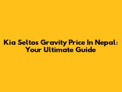 Kia Seltos Gravity Price In Nepal: Your Ultimate Guide
